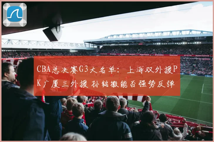 CBA总决赛G3大名单：上海双外援PK广厦三外援 孙铭徽能否强势反弹