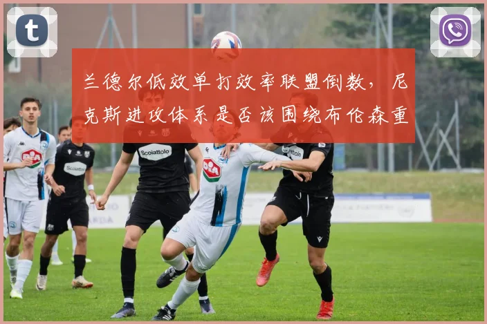 兰德尔低效单打效率联盟倒数,尼克斯进攻体系是否该围绕布伦森重建?