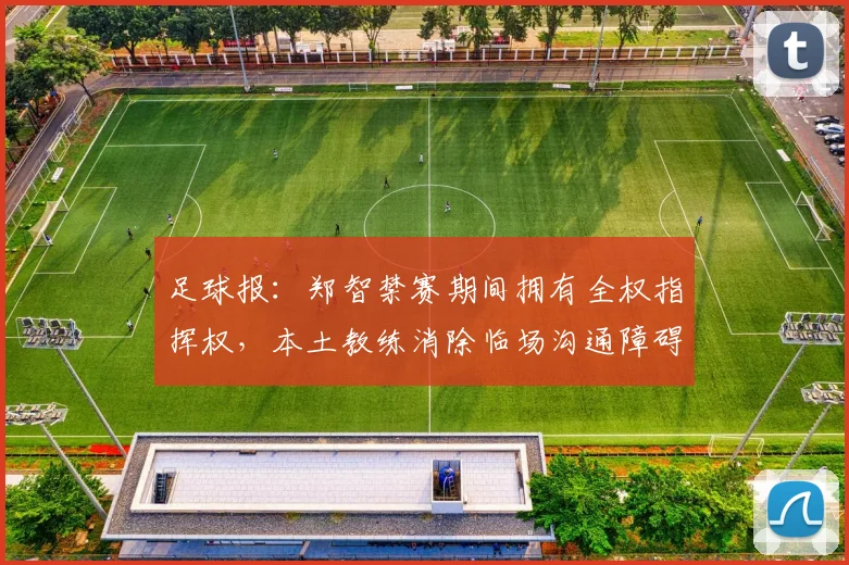 足球报：郑智禁赛期间拥有全权指挥权，本土教练消除临场沟通障碍