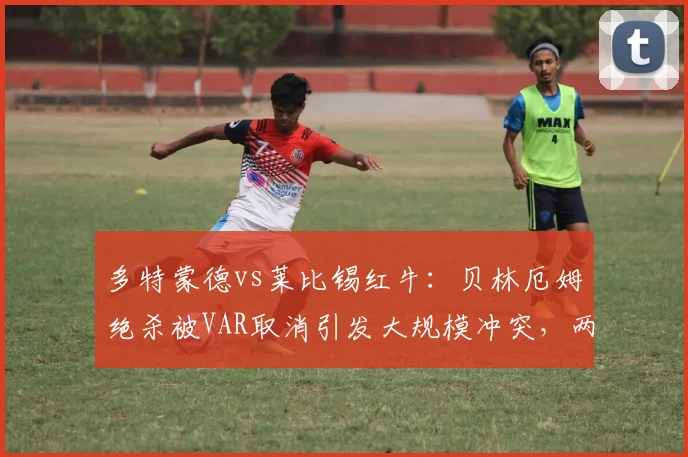 多特蒙德vs莱比锡红牛:贝林厄姆绝杀被VAR取消引发大规模冲突,两队球员赛后互殴