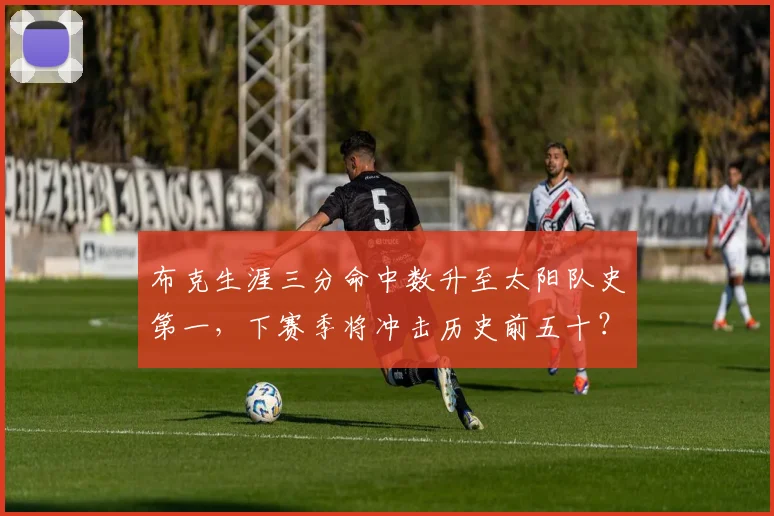 布克生涯三分命中数升至太阳队史第一，下赛季将冲击历史前五十？