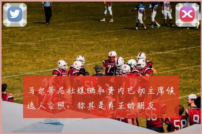 马尔蒂尼社媒晒和费内巴切主席候选人合照，称其是真正的朋友