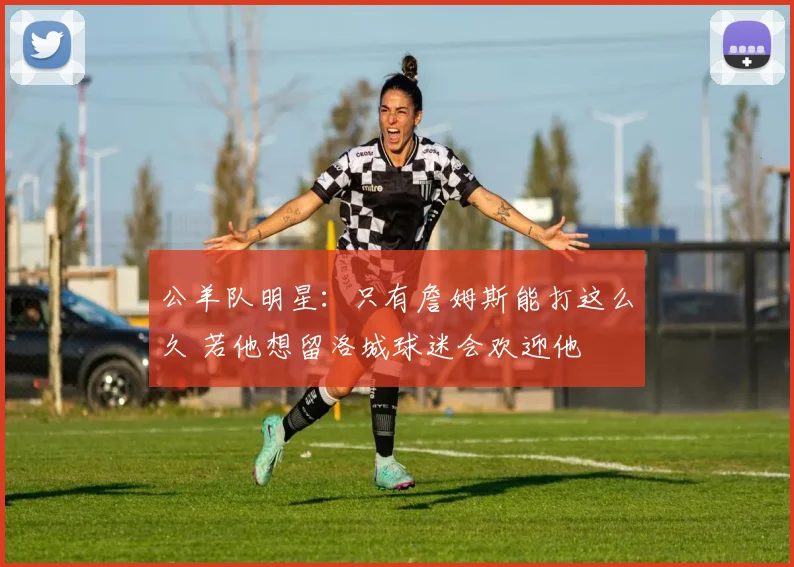 公羊队明星：只有詹姆斯能打这么久 若他想留洛城球迷会欢迎他
