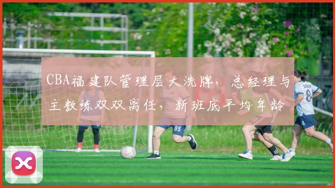 CBA福建队管理层大洗牌，总经理与主教练双双离任，新班底平均年龄34岁
