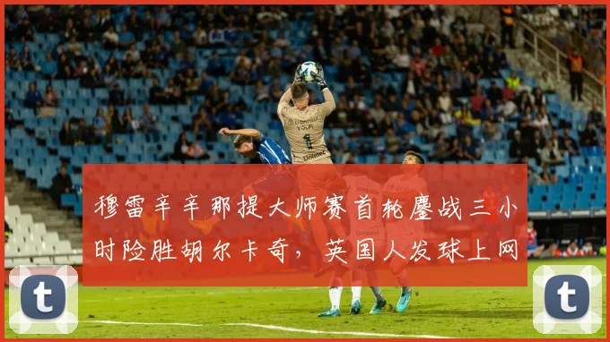 穆雷辛辛那提大师赛首轮鏖战三小时险胜胡尔卡奇,英国人发球上网战术奏效