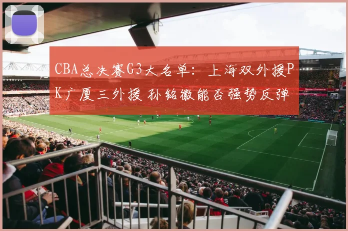 CBA总决赛G3大名单:上海双外援PK广厦三外援 孙铭徽能否强势反弹